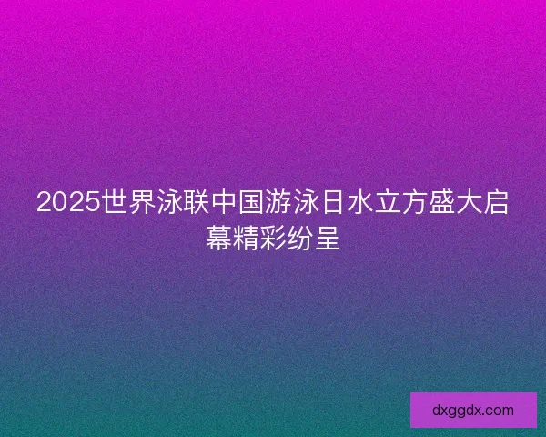 2025世界泳联中国游泳日水立方盛大启幕精彩纷呈