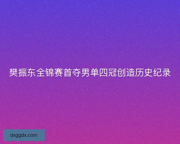 樊振东全锦赛首夺男单四冠创造历史纪录