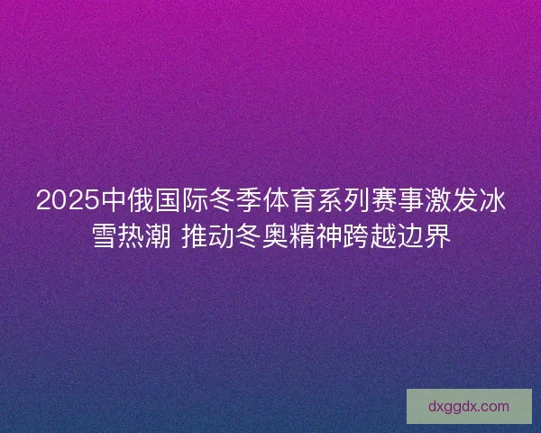2025中俄国际冬季体育系列赛事激发冰雪热潮 推动冬奥精神跨越边界