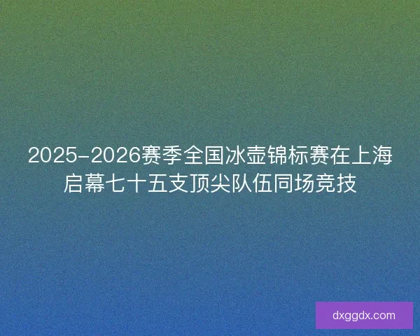 2025-2026赛季全国冰壶锦标赛在上海启幕七十五支顶尖队伍同场竞技