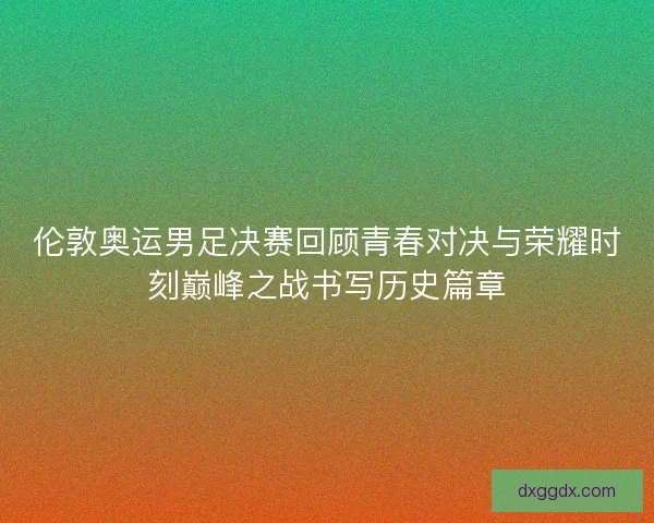 伦敦奥运男足决赛回顾青春对决与荣耀时刻巅峰之战书写历史篇章