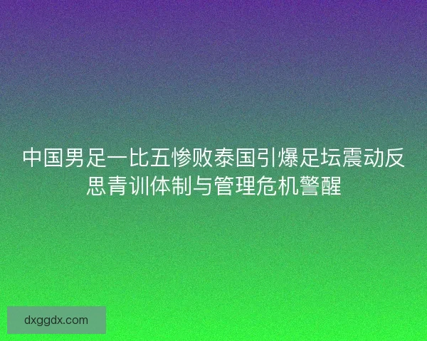 中国男足一比五惨败泰国引爆足坛震动反思青训体制与管理危机警醒