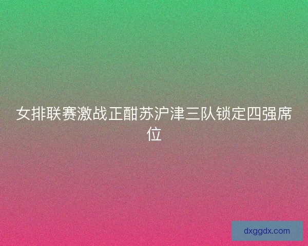 女排联赛激战正酣苏沪津三队锁定四强席位