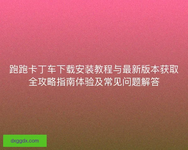 跑跑卡丁车下载安装教程与最新版本获取全攻略指南体验及常见问题解答