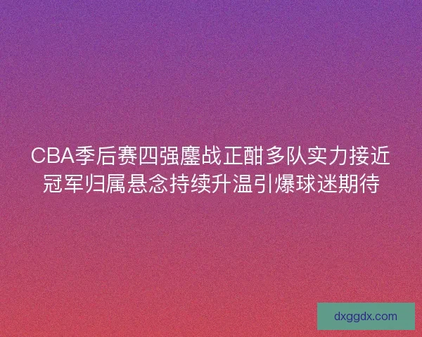 CBA季后赛四强鏖战正酣多队实力接近冠军归属悬念持续升温引爆球迷期待