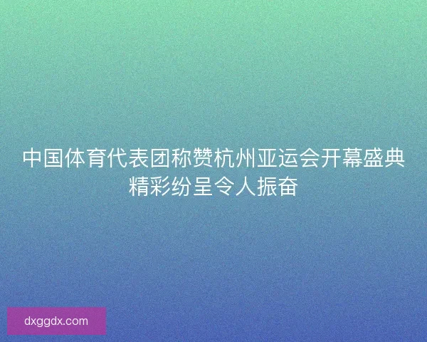 中国体育代表团称赞杭州亚运会开幕盛典精彩纷呈令人振奋