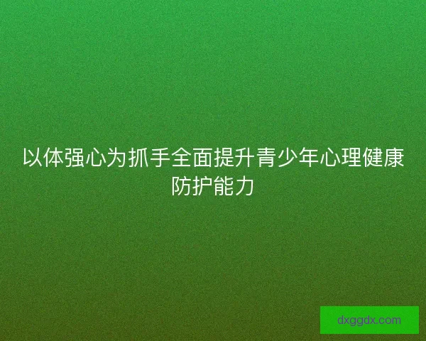 以体强心为抓手全面提升青少年心理健康防护能力