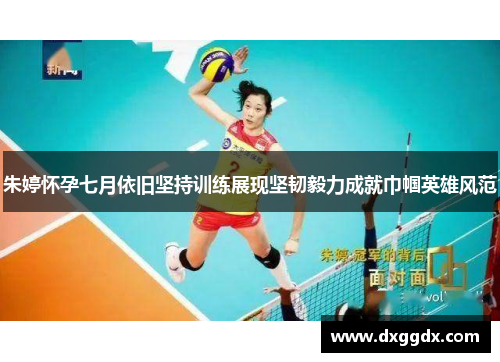 朱婷怀孕七月依旧坚持训练展现坚韧毅力成就巾帼英雄风范
